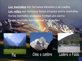 Las montañas  son terrenos elevados y en cuesta. Los valles  son terrenos llanos situados entre montañas. Varias montañas alienadas forman una  sierra En una montaña distinguimos tres partes: Pie Cima o cumbre Ladera o Falda 