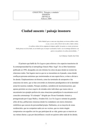 COLECTIVA. ‘Paisajes y ciudades’
                                         EMASESA
                                         (SEVILLA)
                                        Febrero 2009




            Ciudad ausente / paisaje insonoro

                                         “Sobre Madrid, que es como una vieja planta con tiernos tallitos verdes,
                                                       se oye, a veces, entre el hervir de la calle, el dulce voltear,
                         el cariñoso voltear de las campanas de alguna capilla. Las gentes se cruzan, presurosas.
   Nadie piensa en el de al lado, en ese hombre que a lo mejor va mirando el suelo; con el estómago deshecho o un
                                                                quiste en un pulmón o la cabeza destornillada…”1


                                                                                 La Colmena. Camilo José Cela




       El primero que habló de No-Lugares para referirse a los espacios transitorios de
la contemporaneidad fue el antropólogo francés Marc Augé2. En su libro homónimo
publicado en 1992, designaba con este término los sitios de paso donde no existen las
relaciones reales. Son lugares nuevos que no se encuentran en el pasado, zonas donde
confluyen personas anónimas que ensimismadas en una espera breve, evitan u obvian a
los demás. Emplazamientos sin historia, como las terminales de aeropuerto o las
estaciones de metro, que se han convertido en elementos paradigmáticos de la identidad
actual de nuestras ciudades. Paisajes anodinos, sumideros de incomunicaciones, que
apenas permiten un cruce esquivo de miradas entre individuos que nunca más se
encontrarán (un ejemplo perfecto de estas situaciones paradójicas lo encontramos en el
conocido cortometraje ‘El columpio’3 dirigido por Álvaro Fernández Armero y
protagonizado por Coque Malla y Ariadna Gil). Los No-Lugares retratan las grandes
urbes de hoy, poblaciones inmensas donde los ciudadanos son meros elementos
simbólicos que carecen de personalidad propia. Habitantes, en su mayoría de zonas
residenciales, que no comparten nada con sus vecinos, que no siente ningún
compromiso con aquellos con los que participan de su vida; gentes que se mueven en
sus rutinas diarias y que por desconfianza o recelo no quieren saber nada de los demás.



                                                      1
 