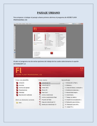 PAISAJE URBANO
Para empezar a trabajar el paisaje urbano primero abrimos el programa de ADOBE FLASH
PROFESSIONAL CS5




Al abrir el programa nos da varias opciones de trabajo de las cuales seleccionamos la opción
ACTIONSCRIP 3.0
 