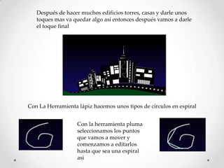 Después de hacer muchos edificios torres, casas y darle unos
   toques mas va quedar algo así entonces después vamos a darle
   el toque final




Con La Herramienta lápiz hacemos unos tipos de círculos en espiral


                   Con la herramienta pluma
                   seleccionamos los puntos
                   que vamos a mover y
                   comenzamos a editarlos
                   hasta que sea una espiral
                   asi
 