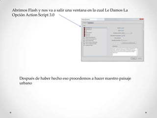 Abrimos Flash y nos va a salir una ventana en la cual Le Damos La
Opción Action Script 3.0




    Después de haber hecho eso procedemos a hacer nuestro paisaje
    urbano
 