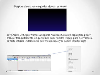 Después de eso nos va quedar algo así entonces




Pero Antes De Seguir Vamos A Separar Nuestras Cosas en capas para poder
trabajar tranquilamente sin que se nos dañe nuestro trabajo para ello vamos a
la parte inferior le damos clic derecho en capas y le damos insertar capa
 