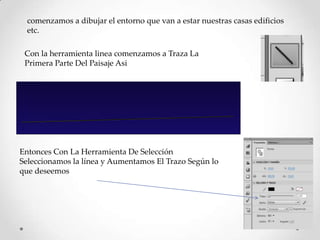 comenzamos a dibujar el entorno que van a estar nuestras casas edificios
  etc.

 Con la herramienta linea comenzamos a Traza La
 Primera Parte Del Paisaje Asi




Entonces Con La Herramienta De Selección
Seleccionamos la línea y Aumentamos El Trazo Según lo
que deseemos
 