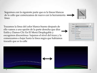 Seguimos con la siguiente parte que es la líneas blancas
de la calle que comenzamos de nuevo con la herramienta
línea


Trazamos la línea del color blanco bueno después de
ello vamos a una opción de la parte derecha que dice
Estilo y Damos Clic En El Menú Desplegable y
escogemos discontinua bajamos el nivel del trazo y la
comenzamos a bajar hasta la línea negra que habíamos
trazado que es la calle
 