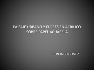 PAISAJE URBANO Y FLORES EN ACRILICO
SOBRE PAPEL ACUARELA
JHON JAIRO GOMEZ
 