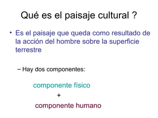Qué es el paisaje cultural ?
• Es el paisaje que queda como resultado de
la acción del hombre sobre la superficie
terrestre
– Hay dos componentes:
componente físico
+
componente humano
 