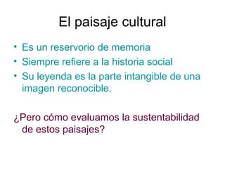 El paisaje cultural
• Es un reservorio de memoria
• Siempre refiere a la historia social
• Su leyenda es la parte intangible de una
imagen reconocible.
¿Pero cómo evaluamos la sustentabilidad
de estos paisajes?
 