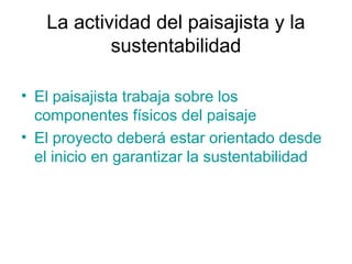 La actividad del paisajista y la
sustentabilidad
• El paisajista trabaja sobre los
componentes físicos del paisaje
• El proyecto deberá estar orientado desde
el inicio en garantizar la sustentabilidad
 