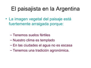 El paisajista en la Argentina
• La imagen vegetal del paisaje está
fuertemente arraigada porque:
– Tenemos suelos fértiles
– Nuestro clima es templado
– En las ciudades el agua no es escasa
– Tenemos una tradición agronómica.
 