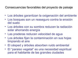 Consecuencias favorables del proyecto de paisaje
• Los árboles garantizan la oxigenación del ambiente
• Los bosques son un reaseguro contra la erosión
del suelo
• Los árboles con su sombra reducen la radiación
solar ahorrando energía
• Las praderas reducen velocidad de agua
• Los árboles fijan la contaminación en sus hojas
limpiando el aire
• El césped y árboles absorben ruido ambiental
• El “paraiso vegetal” es una necesidad espiritual
para el habitante de las grandes ciudades
 