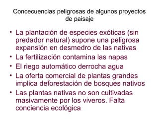 Concecuencias peligrosas de algunos proyectos
de paisaje
• La plantación de especies exóticas (sin
predador natural) supone una peligrosa
expansión en desmedro de las nativas
• La fertilización contamina las napas
• El riego automático derrocha agua
• La oferta comercial de plantas grandes
implica deforestación de bosques nativos
• Las plantas nativas no son cultivadas
masivamente por los viveros. Falta
conciencia ecológica
 
