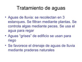 Tratamiento de aguas
• Aguas de lluvia: se recolectan en 3
estanques. Se filtran mediante plantas. Se
controla algas mediante peces. Se usa el
agua para regar
• Aguas “grises” de edificio se usan para
riego
• Se favorece el drenaje de aguas de lluvia
mediante praderas naturales
 
