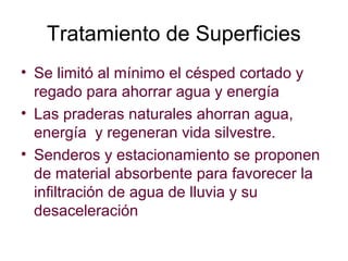 Tratamiento de Superficies
• Se limitó al mínimo el césped cortado y
regado para ahorrar agua y energía
• Las praderas naturales ahorran agua,
energía y regeneran vida silvestre.
• Senderos y estacionamiento se proponen
de material absorbente para favorecer la
infiltración de agua de lluvia y su
desaceleración
 