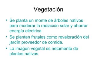 Vegetación
• Se planta un monte de árboles nativos
para moderar la radiación solar y ahorrar
energía eléctrica
• Se plantan frutales como revaloración del
jardín proveedor de comida.
• La imagen vegetal es netamente de
plantas nativas
 