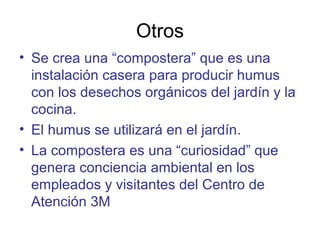 Otros
• Se crea una “compostera” que es una
instalación casera para producir humus
con los desechos orgánicos del jardín y la
cocina.
• El humus se utilizará en el jardín.
• La compostera es una “curiosidad” que
genera conciencia ambiental en los
empleados y visitantes del Centro de
Atención 3M
 