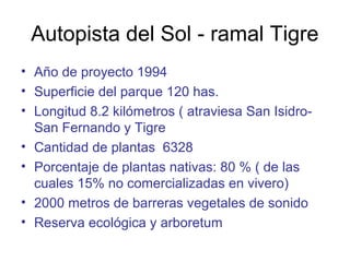 Autopista del Sol - ramal Tigre
• Año de proyecto 1994
• Superficie del parque 120 has.
• Longitud 8.2 kilómetros ( atraviesa San Isidro-
San Fernando y Tigre
• Cantidad de plantas 6328
• Porcentaje de plantas nativas: 80 % ( de las
cuales 15% no comercializadas en vivero)
• 2000 metros de barreras vegetales de sonido
• Reserva ecológica y arboretum
 