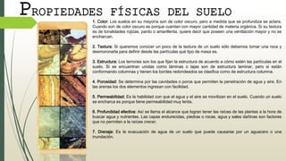 PROPIEDADES FÍSICAS DEL SUELO
1. Color: Los suelos en su mayoría son de color oscuro, pero a medida que se profundiza se aclara.
Cuando son de color oscuro es porque cuentan con mayor cantidad de materia orgánica. Si su textura
es de tonalidades rojizas, pardo o amarillenta, quiere decir que poseen una ventilación mayor y no se
encharcan.
2. Textura: Si queremos conocer un poco de la textura de un suelo sólo debemos tomar una roca y
desmoronarla para definir desde las partículas qué tipo de masa es.
3. Estructura: Los terrones son los que fijan la estructura de acuerdo a cómo estén las partículas en el
suelo. Si se encuentran unidas como láminas o lajas son de estructura laminar, pero si están
conformando columnas y tienen los bordes redondeados se clasifica como de estructura columna.
4. Porosidad: Se determina por las cavidades o poros que permiten la penetración de agua y aire. En
las arenas los dos elementos ingresan con facilidad.
5. Permeabilidad: Es la habilidad con que el agua y el aire se movilizan en el suelo. Cuando un suelo
se encharca es porque tiene permeabilidad muy lenta.
6. Profundidad efectiva: Así se llama el alcance que logran tener las raíces de las plantas a la hora de
buscar agua y nutrientes. Las capas endurecidas, piedras o rocas, agua y sales dañinas son factores
que no permiten a la raíces crecer.
7. Drenaje: Es la evacuación de agua de un suelo que puede causarse por un aguacero o una
inundación.
 