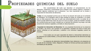 PROPIEDADES QUIMICAS DEL SUELO
Son características del suelo que describen el comportamiento de los
elementos, sustancias y componentes que lo integran como materia orgánica, nutrientes y
también algunas sustancias que lo perjudican. Las más importantes son la Acidez y
Capacidad de Intercambio de elementos.
-Acidez: es una propiedad química que se mide en la solución del suelo por el contenido
de Hidrógeno. Si el hidrógeno está en baja cantidad la acidez es moderada o no existe;
pero en alta proporción hace que el suelo sea extremadamente ácido. La acidez de un
suelo la puede determinar el tipo de roca en el que se origina, puede ser también causada
por muchas lluvias que lo lavan, también por un período de evolución muy largo o por alta
presencia de residuos vegetales y animales en descomposición.
-Capacidad de Intercambio de Elementos: Es una propiedad favorecida por la presencia
de arcillas y de humus, que consiste en la capacidad y facilidad que tiene el suelo para
retener nutrientes en sus partículas y cederlos a los individuos vegetales cuando los
necesitan.
A los suelos con una gran capacidad de retener e intercambiar elementos se
les relaciona con suelos fértiles; y a los que tienen baja capacidad se les denomina de baja
fertilidad.
La presencia de elementos intercambiables hace referencia a la presencia en
el suelo de los nutrientes: Calcio, Magnesio y Potasio en formas químicas que puedan ser
asimiladas por las plantas.
 