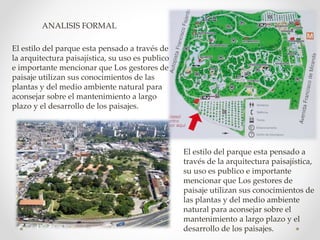 El estilo del parque esta pensado a través de
la arquitectura paisajística, su uso es publico
e importante mencionar que Los gestores de
paisaje utilizan sus conocimientos de las
plantas y del medio ambiente natural para
aconsejar sobre el mantenimiento a largo
plazo y el desarrollo de los paisajes.
El estilo del parque esta pensado a
través de la arquitectura paisajística,
su uso es publico e importante
mencionar que Los gestores de
paisaje utilizan sus conocimientos de
las plantas y del medio ambiente
natural para aconsejar sobre el
mantenimiento a largo plazo y el
desarrollo de los paisajes.
ANALISIS FORMAL
 