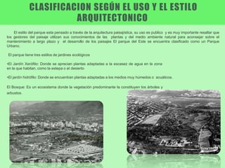 El estilo del parque esta pensado a través de la arquitectura paisajística, su uso es publico y es muy importante resaltar que
los gestores del paisaje utilizan sus conocimientos de las plantas y del medio ambiente natural para aconsejar sobre el
mantenimiento a largo plazo y el desarrollo de los paisajes El parque del Este se encuentra clasificado como un Parque
Urbano.
El parque tiene tres estilos de jardines ecológicos
•El Jardín Xerófito: Donde se aprecian plantas adaptadas a la escasez de agua en la zona
en la que habitan, como la estepa o el desierto
•El jardín hidrófilo: Donde se encuentran plantas adaptadas a los medios muy húmedos o acuáticos.
El Bosque: Es un ecosistema donde la vegetación predominante la constituyen los árboles y
arbustos.
CLASIFICACION SEGÚN EL USO Y EL ESTILO
ARQUITECTONICO
 