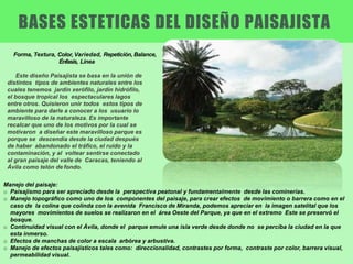 Forma, Textura, Color, Variedad, Repetición, Balance,
Énfasis, Línea
Este diseño Paisajista se basa en la unión de
distintos tipos de ambientes naturales entre los
cuales tenemos jardín xerófilo, jardín hidrófilo,
el bosque tropical los espectaculares lagos
entre otros. Quisieron unir todos estos tipos de
ambiente para darle a conocer a los usuario lo
maravilloso de la naturaleza. Es importante
recalcar que uno de los motivos por la cual se
motivaron a diseñar este maravilloso parque es
porque se descendía desde la ciudad después
de haber abandonado el tráfico, el ruido y la
contaminación, y al voltear sentirse conectado
al gran paisaje del valle de Caracas, teniendo al
Ávila como telón de fondo.
BASES ESTETICAS DEL DISEÑO PAISAJISTA
Manejo del paisaje:
o Paisajismo para ser apreciado desde la perspectiva peatonal y fundamentalmente desde las cominerías.
o Manejo topográfico como uno de los componentes del paisaje, para crear efectos de movimiento o barrera como en el
caso de la colina que colinda con la avenida Francisco de Miranda, podemos apreciar en la imagen satelital que los
mayores movimientos de suelos se realizaron en el área Oeste del Parque, ya que en el extremo Este se preservó el
bosque.
o Continuidad visual con el Ávila, donde el parque emule una isla verde desde donde no se perciba la ciudad en la que
esta inmerso.
o Efectos de manchas de color a escala arbórea y arbustiva.
o Manejo de efectos paisajísticos tales como: direccionalidad, contrastes por forma, contraste por color, barrera visual,
permeabilidad visual.
 