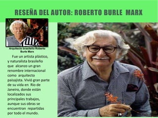 RESEÑA DEL AUTOR: ROBERTO BURLE MARX
Arquitecto brasileño Roberto
Burle Marx
Fue un artista plástico,
y naturalista brasileño
que alcanzo un gran
renombre internacional
como arquitecto
paisajista. Vivió gran parte
de su vida en Rio de
Janeiro, donde están
localizados sus
principales trabajos,
aunque sus obras se
encuentran repartidas
por todo el mundo.
 
