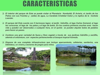  El interior del parque de Este se puede visitar el Planetario Humboldt, El Aviario, el Jardín de los
Patios con sus Fuentes y caídas de agua, La Carabela Cristóbal Colon y la replica de la Corbeta
Leander.
 El parque del Este cuenta con 5 hermosos lagos: el jardín hidrofito, el lago Carlos Guinand, el lago
las corocoras, el lago de los patos y el lago de botes. En los cuatros primeros muchas aves hacen
vida y pueden ser observadas a cualquier hora, en el quinto se pueden alquilar botes de pedales
para hacer un paseo.
 Contiene una gran variedad de fauna y flora vegetal a través de sus jardines hidrófilo y xerófilo,
además el arboretum, con especies pertenecientes al bosque tropical húmedo.
 Dispone de una completa infraestructura que incluye aparcamiento, cafeterías, sanitarios, una
biblioteca, un vivero y sectores de juegos para niños.
CARACTERISTICAS
 