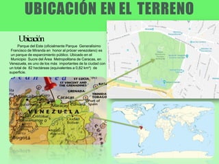 UBICACIÓN EN EL TERRENO
Parque del Este (oficialmente Parque Generalísimo
Francisco de Miranda en honor al prócer venezolano) es
un parque de esparcimiento público. Ubicado en el
Municipio Sucre del Área Metropolitana de Caracas, en
Venezuela, es uno de los más importantes de la ciudad con
un total de 82 hectáreas (equivalentes a 0,82 km²) de
superficie.
Ubicación
 