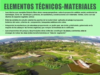 • Loscriterios que manejaba Roberto Marx abren nuevas perspectivas sobre la proyección estética, social y ambiental de
sustrabajos, tanto de susdibujos y pinturas, de susdiseños y construcciones con materiales inertes, como con sus
diseños de espacios vegetales activos
• Entre lasvariables de estudio estarían los aportes de la modernidad aplicados al paisaje, la propuesta
botánica del autor, criterios de composición, búsquedas estéticas entre otras.
• Integrando la arquitectura y la naturaleza proponiendo un jardín para servivido y disfrutado, gobernado en la
mayoría de los casospor las formas orgánicas, que rompen la linealidad de lo edificado
• Loscomponentes del parque y lasprincipales obras civiles las constituyen lasplazas y caminerias, estasse
encargan de rodear las áreasverdes transformándolas en “islas de vegetación”
 