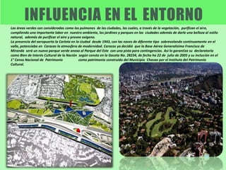 Las áreas verdes son consideradas como los pulmones de las ciudades, las cuales, a través de la vegetación, purifican el aire,
cumpliendo una importante labor en nuestro ambiente, los jardines y parques en las ciudades además de darle una belleza al estilo
natural, además de purificar el aire y provee oxigeno.
La presencia del aeropuerto la Carlota en la ciudad desde 1943, con las naves de diferente tipo sobrevolando continuamente en el
valle, potenciaba en Caracas la atmosfera de modernidad. Caracas ya decidió que la Base Aérea Generalísimo Francisco de
Miranda será un nuevo parque verde anexo al Parque del Este con una pista para contingencias. Asi lo garantiza su declaratoria
como Bien de Interés Cultural de la Nación según consta en la Gaceta No. 28234, de fecha ha 22 de julio de 2005 y su inclusión en el
1° Censo Nacional de Patrimonio como patrimonio construido del Municipio Chacao por el Instituto del Patrimonio
Cultural.
 