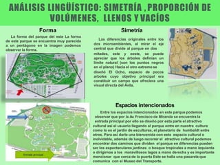 La forma del parque del este La forma
de este parque se encuentra muy parecida
a un pentágono en la imagen podemos
observar la forma.
mitades, este y oeste, se puede
apreciar que los árboles definían un
límite natural (son los puntos negros
en el plano) Hacia el otro extremo se
diseñó El Ocho, espacio de pocos
arboles cuyo objetivo principal era
constituir un campo que ofreciera una
visual directa del Ávila.
Simetría
Las diferencias originales entre los
dos microambientes, al mirar el eje
central que divide al parque en dos
Forma
Espacios intencionados
Entre los espacios intencionados en este parque podemos
observar que por la Av. Francisco de Miranda se encuentra la
entrada principal por ello se diseño por esta parte el atractivo
cultural así el usuario llegando al parque entre en nuestra cultura
como lo es el jardín de esculturas, el planetario de humboldt entre
otros. Para así darle una bienvenida con este espacio cultural e
inolvidable, además de luego recorrer el atractivo cultural podemos
encontrar dos caminos que dividen el parque en diferencias pueden
ser los espectaculares jardines o bosque tropicales a mano izquierda
o dirigirnos a los maravillosos lagos a mano derecha y es importante
mencionar que cerca de la puerta Este se halla una pasarela que
comunica con el Museo del Transporte.
ANÁLISIS LINGÜÍSTICO: SIMETRÍA , PROPORCIÓN DE
VOLÚMENES, LLENOS Y VACÍOS
 