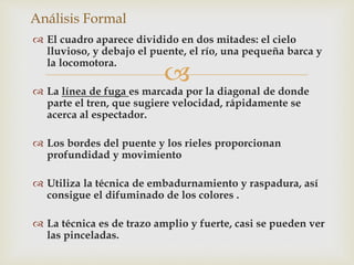  
Análisis Formal 
 El cuadro aparece dividido en dos mitades: el cielo 
lluvioso, y debajo el puente, el río, una pequeña barca y 
la locomotora. 
 La línea de fuga es marcada por la diagonal de donde 
parte el tren, que sugiere velocidad, rápidamente se 
acerca al espectador. 
 Los bordes del puente y los rieles proporcionan 
profundidad y movimiento 
 Utiliza la técnica de embadurnamiento y raspadura, así 
consigue el difuminado de los colores . 
 La técnica es de trazo amplio y fuerte, casi se pueden ver 
las pinceladas. 
 