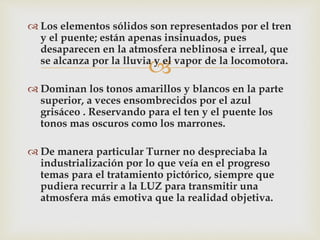  Los elementos sólidos son representados por el tren 
y el puente; están apenas insinuados, pues 
desaparecen en la atmosfera neblinosa e irreal, que 
se alcanza por la lluvia y el vapor de la locomotora. 
 
 Dominan los tonos amarillos y blancos en la parte 
superior, a veces ensombrecidos por el azul 
grisáceo . Reservando para el ten y el puente los 
tonos mas oscuros como los marrones. 
 De manera particular Turner no despreciaba la 
industrialización por lo que veía en el progreso 
temas para el tratamiento pictórico, siempre que 
pudiera recurrir a la LUZ para transmitir una 
atmosfera más emotiva que la realidad objetiva. 
 