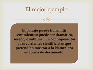 El mejor ejemplo 
 
El paisaje puede transmitir 
sentimientos; puede ser dramático, 
sereno, o sublime. En contraposición 
a las corrientes cientificistas que 
pretendían mostrar a la Naturaleza 
en forma de documento. 
 
