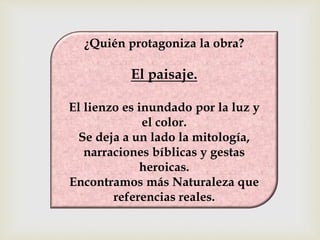 ¿Quién protagoniza la obra? 
El paisaje. 
El lienzo es inundado por la luz y 
el color. 
Se deja a un lado la mitología, 
narraciones bíblicas y gestas 
heroicas. 
Encontramos más Naturaleza que 
referencias reales. 
 