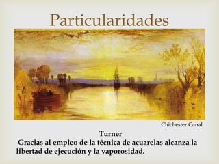 Particularidades 
 
Turner 
Chichester Canal 
Gracias al empleo de la técnica de acuarelas alcanza la 
libertad de ejecución y la vaporosidad. 
 