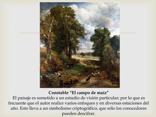  
Constable “El campo de maíz” 
El paisaje es sometido a un estudio de visión particular; por lo que es 
frecuente que el autor realice varios enfoques y en diversas estaciones del 
año. Esto lleva a un simbolismo criptográfico, que sólo los conocedores 
pueden descifrar. 
 