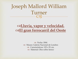 Joseph Mallord William 
Turner 
 
Lluvia, vapor y velocidad. 
El gran ferrocarril del Oeste 
 Fecha: 1844 
 Museo: Galeria Nacional de Londres 
 Características: 122 x 91 cm. 
 Material: Oleo sobre lienzo 
 