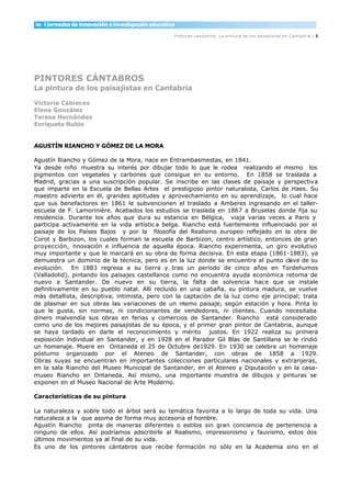 Pintores cántabros. La pintura de los paisajistas en Cantabria / 1




PINTORES CÁNTABROS
La pintura de los paisajistas en Cantabria

Victoria Cabieces
Elena González
Teresa Hernández
Enriqueta Rubio


AGUSTÍN RIANCHO Y GÓMEZ DE LA MORA

Agustín Riancho y Gómez de la Mora, nace en Entrambasmestas, en 1841.
Ya desde niño muestra su interés por dibujar todo lo que le rodea realizando el mismo los
pigmentos con vegetales y carbones que consigue en su entorno. En 1858 se traslada a
Madrid, gracias a una suscripción popular. Se inscribe en las clases de paisaje y perspectiva
que imparte en la Escuela de Bellas Artes el prestigioso pintor naturalista, Carlos de Haes. Su
maestro advierte en él, grandes aptitudes y aprovechamiento en su aprendizaje, lo cual hace
que sus benefactores en 1861 le subvencionen el traslado a Amberes ingresando en el taller-
escuela de F. Lamorinière. Acabados los estudios se traslada en 1867 a Bruselas donde fija su
residencia. Durante los años que dura su estancia en Bélgica, viaja varias veces a Paris y
participa activamente en la vida artístic a belga. Riancho está fuertemente influenciado por el
paisaje de los Países Bajos y por la filosofía del Realismo europeo reflejado en la obra de
Corot y Barbizon, los cuales forman la escuela de Barbizon, centro artístico, entonces de gran
proyección, i novación e influencia de aquella época. Riancho experimenta, un giro evolutivo
              n
muy importante y que le marcará en su obra de forma decisiva. En esta etapa (1861-1883), ya
demuestra un dominio de la técnica, pero es en la luz donde se encuentra el punto clave de su
evolución. En 1883 regresa a su tierra y tras un periodo de cinco años en Tordehumos
(Valladolid), pintando los paisajes castellanos como no encuentra ayuda económica retorna de
nuevo a Santander. De nuevo en su tierra, la falta de solvencia hace que se instale
definitivamente en su pueblo natal. Allí recluido en una cabaña, su pintura madura, se vuelve
más detallista, descriptiva, intimista, pero con la captación de la luz como eje principal; trata
de plasmar en sus obras las variaciones de un m     ismo paisaje, según estación y hora. Pinta lo
que le gusta, sin normas, ni condicionantes de vendedores, ni clientes. Cuando necesitaba
dinero malvendía sus obras en ferias y comercios de Santander. Riancho está considerado
como uno de los mejores paisajistas de su época, y el primer gran pintor de Cantabria, aunque
se haya tardado en darle el reconocimiento y mérito justos. En 1922 realiza su primera
exposición individual en Santander, y en 1928 en el Parador Gil Blas de Santillana se le rindió
un homenaje. Muere en Ontaneda el 25 de Octubre de1929. En 1930 se celebra un homenaje
póstumo organizado por el Ateneo de Santander, con obras de 1858 a 1929.
Obras suyas se encuentran en importantes colecciones particulares nacionales y extranjeras,
en la sala Riancho del Museo Municipal de Santander, en el Ateneo y Diputación y en la casa-
museo Riancho en Ontaneda. Así mismo, una importante muestra de dibujos y pinturas se
exponen en el Museo Nacional de Arte Moderno.

Características de su pintura

La naturaleza y sobre todo el árbol será su temática favorita a lo largo de toda su vida. Una
naturaleza a la que asoma de forma muy accesoria el hombre.
Agustín Riancho pinta de maneras diferentes o estilos sin gran conciencia de pertenencia a
ninguno de ellos. Así podríamos adscribirle al Realismo, impresionismo y fauvismo, estos dos
últimos movimientos ya al final de su vida.
Es uno de los pintores cántabros que recibe formación no sólo en la Academia sino en el
 