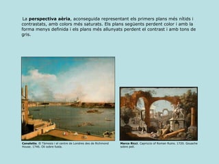 La  perspectiva aèria , aconseguida representant els primers plans més nítids i contrastats, amb colors més saturats. Els plans següents perdent color i amb la forma menys definida i els plans més allunyats perdent el contrast i amb tons de gris. Canaletto . El Tàmesis i el centre de Londres des de Richmond House. 1746. Oli sobre fusta. Marco Ricci . Capriccio of Roman Ruins. 1720. Gouache sobre pell. 
