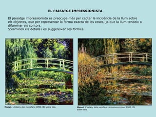 EL PAISATGE IMPRESSIONISTA Monet . L’estany dels nenúfars. 1899. Oli sobre tela.  Monet . L’estany dels nenúfars. Armonia en rosa. 1900. Oli sobre tela.  El paisatge impressionista es preocupa més per captar la incidència de la llum sobre  els objectes, que per representar la forma exacta de les coses, ja que la llum tendeix a  difuminar els contors. S’eliminen els detalls i es suggereixen les formes. 