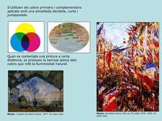 Monet . L’estació de Saint-Lazare. 1877. Oli sobre tela.  Monet . Rue Saint Denis, fête du 30 juillet 1878. 1878. Oli sobre tela.  S’utilitzen els colors primaris i complementaris aplicats amb una pinzellada decidida, curta i juxtaposada. Quan es contempla una pintura a certa distància, es produeix la barreja òptica dels colors que refà la lluminositat natural. 