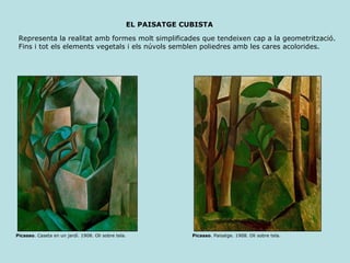 EL PAISATGE CUBISTA Representa la realitat amb formes molt simplificades que tendeixen cap a la geometrització. Fins i tot els elements vegetals i els núvols semblen poliedres amb les cares acolorides. Picasso . Caseta en un jardí. 1908. Oli sobre tela.  Picasso . Paisatge. 1908. Oli sobre tela.  