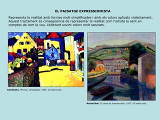 EL PAISATGE EXPRESSIONISTA Representa la realitat amb formes molt simplificades i amb els colors aplicats violentament. Aquest tractament és conseqüència de representar la realitat com l’artista la sent en comptes de com la veu. Utilitzant sovint colors molt saturats. Kandinsky . Murnau. Grüngasse. 1909. Oli sobre tela. Rafael Botí . El canal de Fuenterrabia. 1927. Oli sobre tela. 
