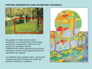 PINTURA ESQUEMÀTICA AMB COLORS MOLT SATURATS En qualsevol model real els colors acostumen a ser harmònics amb poques variacions cromàtiques, sobre tot si es tracta d’un paisatge natural. Treballar amb colors saturats és una bona manera de trencar amb aquesta harmonia i atmosfera de quietud. La repetició d’uns quants colors i de formes crea una sensació d’ordre que evita que semblin cridaners i molestos. 