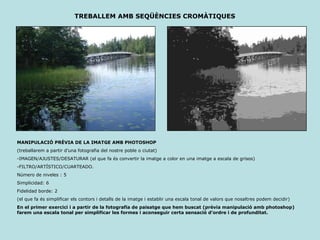 MANIPULACIÓ PRÈVIA DE LA IMATGE AMB PHOTOSHOP (treballarem a partir d’una fotografia del nostre poble o ciutat) -IMAGEN/AJUSTES/DESATURAR (el que fa és convertir la imatge a color en una imatge a escala de grisos) -FILTRO/ARTÍSTICO/CUARTEADO.  Número de niveles : 5 Simplicidad: 6 Fidelidad borde: 2 (el que fa és simplificar els contors i detalls de la imatge i establir una escala tonal de valors que nosaltres podem decidir) En el primer exercici i a partir de la fotografia de paisatge que hem buscat (prèvia manipulació amb photoshop) farem una escala tonal per simplificar les formes i aconseguir certa sensació d’ordre i de profunditat. TREBALLEM AMB SEQÜÈNCIES CROMÀTIQUES 