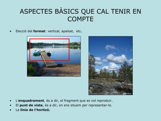 ASPECTES BÀSICS QUE CAL TENIR EN COMPTE Elecció del  format : vertical, apaïsat,  etc. L’ enquadrament , és a dir, el fragment que es vol reproduir. El  punt de vista , és a dir, on ens situem per representar-lo. La  línia de l’horitzó. 