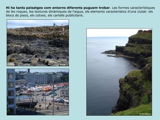 Hi ha tants paisatges com entorns diferents puguem trobar . Les formes característiques de les roques, les textures dinàmiques de l’aigua, els elements característics d’una ciutat: els blocs de pisos, els cotxes, els cartells publicitaris. 