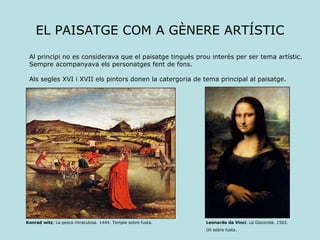 EL PAISATGE COM A GÈNERE ARTÍSTIC Leonardo da Vinci . La Gioconda. 1502. Oli sobre fusta. Al principi no es considerava que el paisatge tingués prou interès per ser tema artístic. Sempre acompanyava els personatges fent de fons. Als segles XVI i XVII els pintors donen la catergoria de tema principal al paisatge. Konrad witz . La pesca miraculosa. 1444. Temple sobre fusta. 