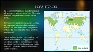 LOCALITZACIÓ
La continentalitat és una característica del
clima, que consisteix en una gran diferència
entre les temperatures d'hivern i les de
l'estiu.
Habitualment es considera que un contrast
de 20 graus o més entre la temperatura
mitjana del mes més fred i la temperatura
mitjana del mes més càlid indica un clima
continental.
Sense arribar a aquests valors indicats en
climes mediterranis 18 o 19 graus de
diferència també es considera que són de
tendència continental. Per exemple Lleida,
Manresa i Vic tenen un clima mediterrani
continentalitzat.
 